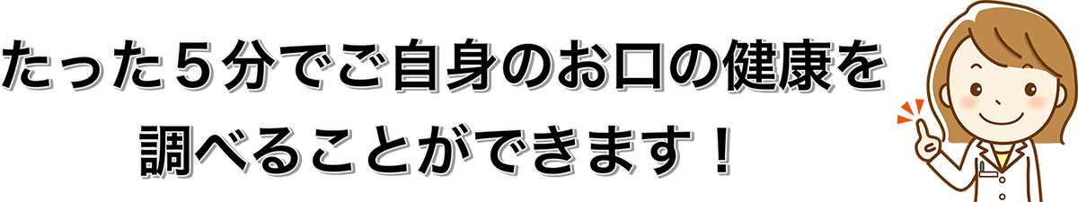 たった5分でご自身のお口の健康を調べることができます。